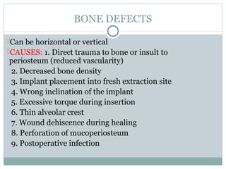 BONE DEFECTS
Can be horizontal or vertical
CAUSES: 1. Direct trauma to bone or insult to

periosteum (reduced vascularity)
2. Decreased bone density
3. Implant placement into fresh extraction site
4. Wrong inclination of the implant
5. Excessive torque during insertion
6. Thin alveolar crest
7. Wound dehiscence during healing
8. Perforation of mucoperiosteum
9. Postoperative infection

 