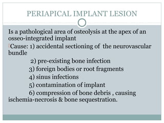 PERIAPICAL IMPLANT LESION
Is a pathological area of osteolysis at the apex of an
osseo-integrated implant
Cause: 1) accidental sectioning of the neurovascular
bundle
2) pre-existing bone infection
3) foreign bodies or root fragments
4) sinus infections
5) contamination of implant
6) compression of bone debris , causing
ischemia-necrosis & bone sequestration.

 