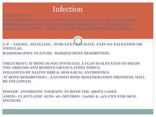 Infection
MAIN CAUSES:
CONTAMINATION OF RECENTLY INSERTED IMPLANTS BY PATHOGENIC
MICROFLORA. IT MAY BE FAVORED BY PRESENCE OF NECROTIC ANT
TRAUMATIZED BONY TISSUE AND/OR IMPAIRED HOST MECHANISM.

C/F – EDEMA , SWELLING , PURULENT EXUDATE, PAIN ON PALPATION OR
FISTULAE.
RADIOGRAPHIC FEATURE- MARKED BONE RESORPTION.
TREATMENT: IF BONE IS NOT INVOLVED, A FLAP IS ELEVATED TO DRAIN
THE ABSCESS AND REMOVE GRANULATION TISSUE.
FOLLOWED BY SALINE IRRI.& ADM-LOCAL ANTIBIOTICS
IF BONE RESORPTION+, A GUIDED BONE REGENERATION PROTOCOL WILL
BE FOLLOWED.
POSTOP- ANTIBIOTIC THERAPY: IN BOTH THE ABOVE CASES
AMOX+ CLAVULANIC ACID- 2G+METRON- 750MG & .12% CHX FOR ORAL
HYGIENE.

 