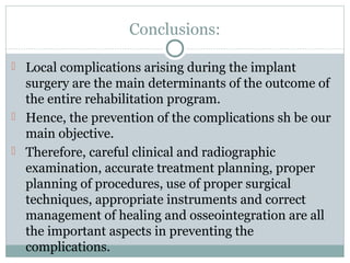 Conclusions:
 Local complications arising during the implant

surgery are the main determinants of the outcome of
the entire rehabilitation program.
 Hence, the prevention of the complications sh be our
main objective.
 Therefore, careful clinical and radiographic
examination, accurate treatment planning, proper
planning of procedures, use of proper surgical
techniques, appropriate instruments and correct
management of healing and osseointegration are all
the important aspects in preventing the
complications.

 