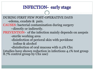 DURING FIRST FEW POST-OPERATIVE DAYS
-edema, exudate & pain.
CAUSES: bacterial contamination during surgery
~directly or indirectly.
PREVENTION- of the infection mainly depends on asepsis
-sterile working area
-disinfection of perioral skin with povidone
iodine & alcohol
-disinfection of oral mucosa with 0.2% Chx
(studies have shown reduction in infections 4.1% test group
8.7% control group by Chx use)

 