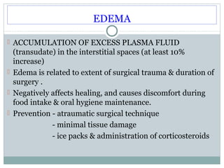 EDEMA
 ACCUMULATION OF EXCESS PLASMA FLUID

(transudate) in the interstitial spaces (at least 10%
increase)
 Edema is related to extent of surgical trauma & duration of
surgery .
 Negatively affects healing, and causes discomfort during
food intake & oral hygiene maintenance.
 Prevention - atraumatic surgical technique
- minimal tissue damage
- ice packs & administration of corticosteroids

 