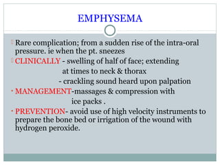 EMPHYSEMA
 Rare complication; from a sudden rise of the intra-oral

pressure. ie when the pt. sneezes
 CLINICALLY - swelling of half of face; extending
at times to neck & thorax
- crackling sound heard upon palpation
• MANAGEMENT-massages & compression with
ice packs .
• PREVENTION- avoid use of high velocity instruments to
prepare the bone bed or irrigation of the wound with
hydrogen peroxide.

 