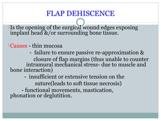 FLAP DEHISCENCE
 Is the opening of the surgical wound edges exposing

implant head &/or surrounding bone tissue.

 Causes - thin mucosa

- failure to ensure passive re-approximation &
closure of flap margins (thus unable to counter
intramural mechanical stress- due to muscle and
bone interaction)
- insufficient or extensive tension on the
suture(leads to soft tissue necrosis)
- functional movements, mastication,
phonation or deglutition.

 