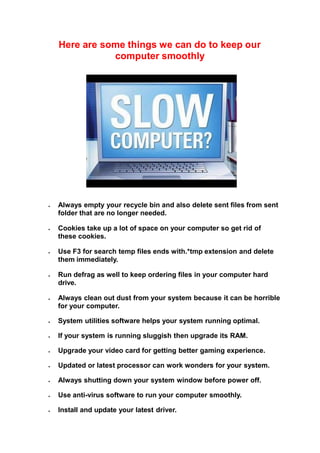 Here are some things we can do to keep our
computer smoothly
 Always empty your recycle bin and also delete sent files from sent
folder that are no longer needed.
 Cookies take up a lot of space on your computer so get rid of
these cookies.
 Use F3 for search temp files ends with.*tmp extension and delete
them immediately.
 Run defrag as well to keep ordering files in your computer hard
drive.
 Always clean out dust from your system because it can be horrible
for your computer.
 System utilities software helps your system running optimal.
 If your system is running sluggish then upgrade its RAM.
 Upgrade your video card for getting better gaming experience.
 Updated or latest processor can work wonders for your system.
 Always shutting down your system window before power off.
 Use anti-virus software to run your computer smoothly.
 Install and update your latest driver.
 