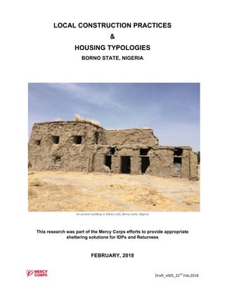 Draft_v005_22nd
	Feb,2018	
LOCAL CONSTRUCTION PRACTICES
&
HOUSING TYPOLOGIES
BORNO STATE, NIGERIA
An	ancient	building	in	Dikwa	LGA,	Borno	state,	Nigeria																																																																																											
This research was part of the Mercy Corps efforts to provide appropriate
sheltering solutions for IDPs and Returnees
FEBRUARY, 2018
 