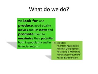 What do we do?
We look for, and
produce, good quality
movies and TV shows and
promote them to
maximize their potential
both in popularity and in
financial returns
This includes:
•Content Aggregation
•Format Development
•Branding & Marketing
•Financing Productions
•Sales & Distribution
 