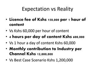 Expectation vs Reality
• Licence fee of Kshs 150,000 per 1 hour of
content
• Vs Kshs 60,000 per hour of content
• 4 hours per day of content Kshs 600,000
• Vs 1 hour a day of content Kshs 60,000
• Monthly contribution to Industry per
Channel Kshs 12,000,000
• Vs Best Case Scenario Kshs 1,200,000
 