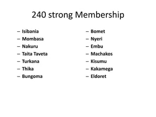 240 strong Membership
– Isibania
– Mombasa
– Nakuru
– Taita Taveta
– Turkana
– Thika
– Bungoma
– Bomet
– Nyeri
– Embu
– Machakos
– Kisumu
– Kakamega
– Eldoret
 