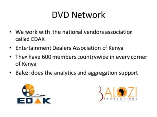 DVD Network
• We work with the national vendors association
called EDAK
• Entertainment Dealers Association of Kenya
• They have 600 members countrywide in every corner
of Kenya
• Balozi does the analytics and aggregation support
 