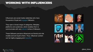 Influencers are social media celebrities who have
thousands of loyal and engaged followers.
They span a broad range of categories, lifestyles,
platforms and audiences, which enables them to
communicate with very tailored niches of followers.
These followers perceive influencers as friends and role
models and are loyal to them. Thus, influencer content
can be highly engaging and impactful.
@Matt_Siltala
 