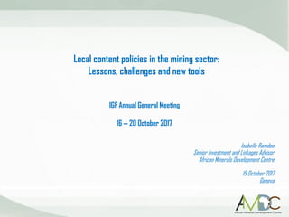 Local content policies in the mining sector:
Lessons, challenges and new tools
Isabelle Ramdoo
Senior Investment and Linkages Advisor
African Minerals Development Centre
19 October 2017
Geneva
IGF Annual General Meeting
16 – 20 October 2017
 