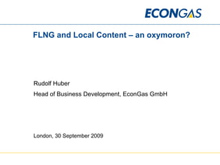 FLNG and Local Content – an oxymoron? Rudolf Huber Head of Business Development, EconGas GmbH London, 30 September 2009 