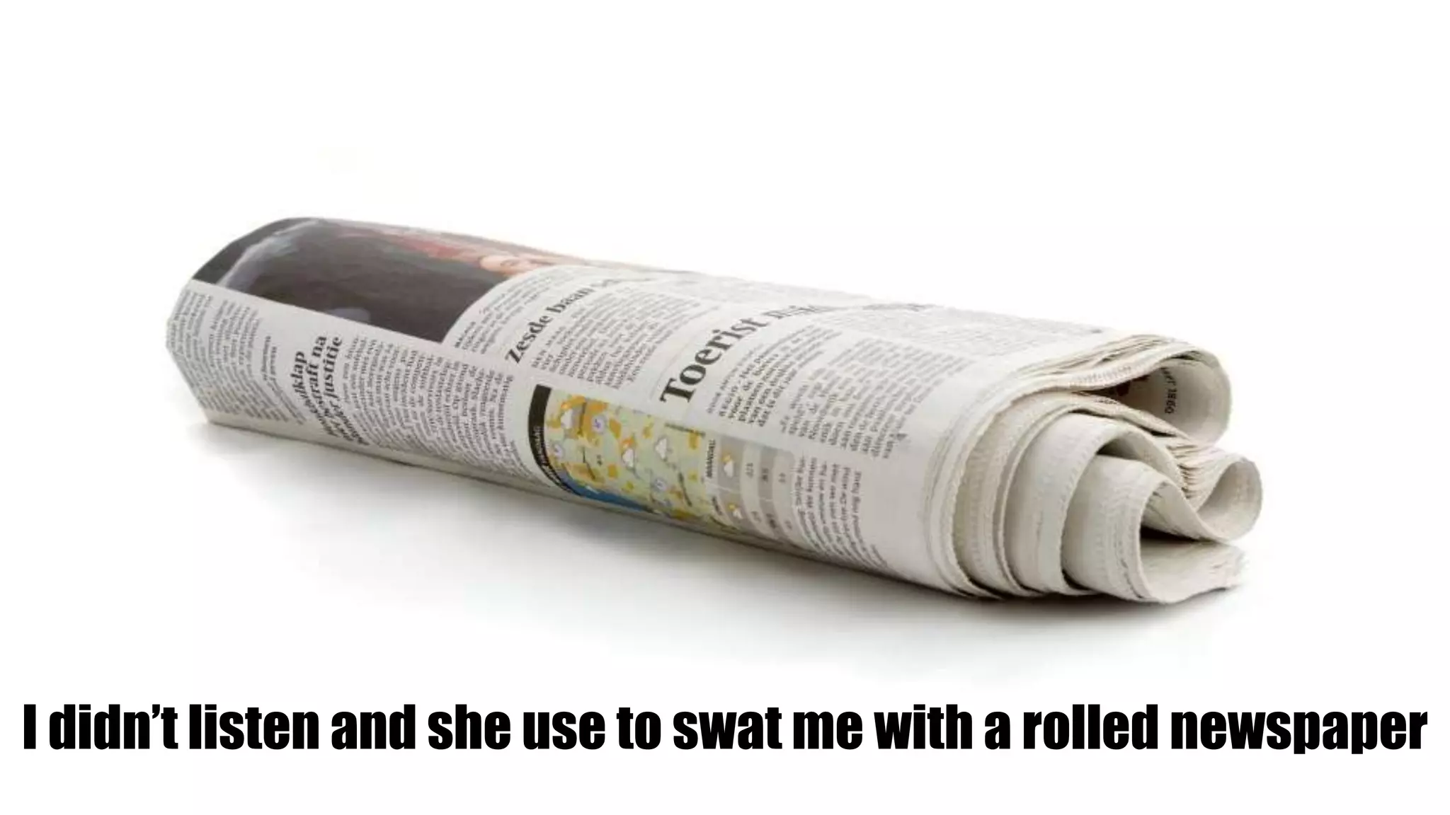 I didn’t listen and she use to swat me with a rolled newspaper
 