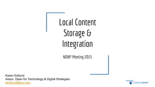 Local Content
Storage &
Integration
NDNP Meeting 2015
Karen Estlund
Assoc. Dean for Technology & Digital Strategies
kestlund@psu.edu
 