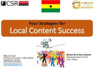 Four Strategies for
Local Content Success
Wayne Dunn
Professor of Practice in CSR (McGill)
President & Founder
CSR Training Institute
info@csrtraininginstitute.com
www.csrtraininginstitute.com
Ghana Oil & Gas Summit
Wednesday April 22, 2015
Accra, Ghana
 