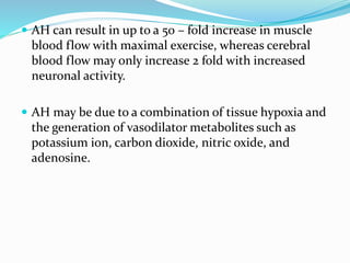  AH can result in up to a 50 – fold increase in muscle
blood flow with maximal exercise, whereas cerebral
blood flow may only increase 2 fold with increased
neuronal activity.
 AH may be due to a combination of tissue hypoxia and
the generation of vasodilator metabolites such as
potassium ion, carbon dioxide, nitric oxide, and
adenosine.
 