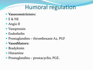 Humoral regulation
 Vasoconstrictors:
 E & NE
 Angio II
 Vasopressin
 Endothelin
 Prostaglandins – thromboxane A2, PGF
 Vasodilators:
 Bradykinin
 Histamine
 Prostaglandins – prostacyclin, PGE.
 