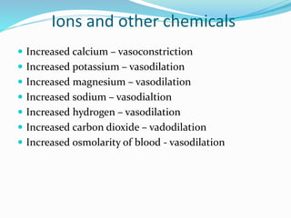 Ions and other chemicals
 Increased calcium – vasoconstriction
 Increased potassium – vasodilation
 Increased magnesium – vasodilation
 Increased sodium – vasodialtion
 Increased hydrogen – vasodilation
 Increased carbon dioxide – vadodilation
 Increased osmolarity of blood - vasodilation
 