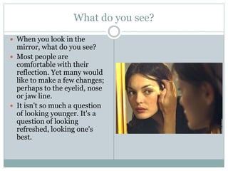What do you see?When you look in the mirror, what do you see? Most people are comfortable with their reflection. Yet many would like to make a few changes; perhaps to the eyelid, nose or jaw line. It isn't so much a question of looking younger. It's a question of looking refreshed, looking one's best. 