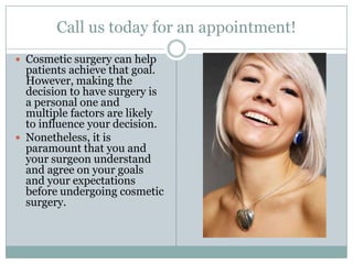 Call us today for an appointment!Cosmetic surgery can help patients achieve that goal. However, making the decision to have surgery is a personal one and multiple factors are likely to influence your decision. Nonetheless, it is paramount that you and your surgeon understand and agree on your goals and your expectations before undergoing cosmetic surgery. 