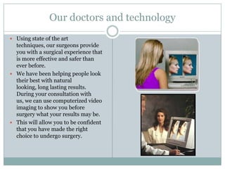 Our doctors and technologyUsing state of the art techniques, our surgeons provide you with a surgical experience that is more effective and safer than ever before. We have been helping people look their best with natural looking, long lasting results. During your consultation with us, we can use computerized video imaging to show you before surgery what your results may be. This will allow you to be confident that you have made the right choice to undergo surgery. 