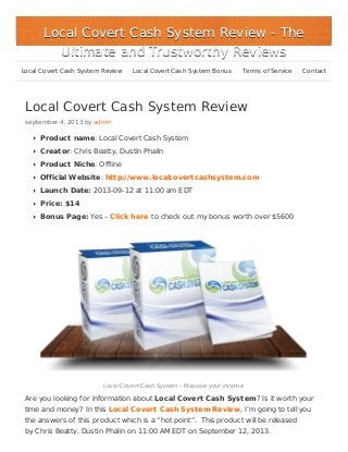 Local Covert Cash System Review
september 4, 2013 by admin
Product name: Local Covert Cash System
Creator: Chris Beatty, Dustin Phalin
Product Niche: Offline
Official Website: http://www.localcovertcashsystem.com
Launch Date: 2013-09-12 at 11:00 am EDT
Price: $14
Bonus Page: Yes – Click here to check out my bonus worth over $5600
Local Covert Cash System – Massive your income
Are you looking for information about Local Covert Cash System? Is it worth your
time and money? In this Local Covert Cash System Review, I’m going to tell you
the answers of this product which is a “hot point”. This product will be released
by Chris Beatty, Dustin Phalin on 11:00 AM EDT on September 12, 2013.
Local Covert Cash System ReviewLocal Covert Cash System Review - The- The
Ultimate and Trustworthy ReviewsUltimate and Trustworthy Reviews
Local Covert Cash System Review Local Covert Cash System Bonus Terms of Service Contact
 