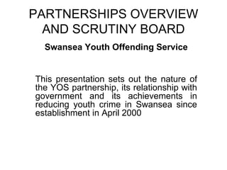 PARTNERSHIPS OVERVIEW AND SCRUTINY BOARD Swansea Youth Offending Service This presentation sets out the nature of the YOS partnership, its relationship with government and its achievements in reducing youth crime in Swansea since establishment in April 2000 