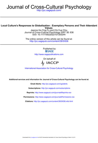 Journal of Cross-Cultural Psychology
                 http://jcc.sagepub.com/




Local Culture's Responses to Globalization : Exemplary Persons and Their Attendant
                                      Values
                               Jeanne Ho-Ying Fu and Chi-Yue Chiu
                         Journal of Cross-Cultural Psychology 2007 38: 636
                                 DOI: 10.1177/0022022107305244

                           The online version of this article can be found at:
                               http://jcc.sagepub.com/content/38/5/636


                                                                 Published by:

                                              http://www.sagepublications.com

                                                                 On behalf of:



                         International Association for Cross-Cultural Psychology




      Additional services and information for Journal of Cross-Cultural Psychology can be found at:

                                      Email Alerts: http://jcc.sagepub.com/cgi/alerts

                                 Subscriptions: http://jcc.sagepub.com/subscriptions

                             Reprints: http://www.sagepub.com/journalsReprints.nav

                       Permissions: http://www.sagepub.com/journalsPermissions.nav

                          Citations: http://jcc.sagepub.com/content/38/5/636.refs.html




                     Downloaded from jcc.sagepub.com at IACCP-International Association for Cross-Cultural Psychology on March 16, 2011
 