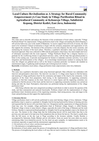 Research on Humanities and Social Sciences                                                              www.iiste.org
ISSN 2222-1719 (Paper) ISSN 2222-2863 (Online)
Vol 2, No.8, 2012


 Local Culture Revitalization as A Strategy for Rural Community
  Empowerment (A Case Study in Village Purification Ritual in
   Agricultural Community at Kebonrejo Village, Subdistrict
         Kepung, District Kediri, East Java, Indonesia)
                                                     Rustinsyah
              Department of Anthropology, Faculty of Social and Political Sciences, Airlangga University
                                   Jl. Airlangga 4-6, Surabaya 60286, Indonesia
                          * E-mail of the corresponding author: rustinsyah58@yahoo.com

Abstract
This study aims to describe and analyze the functions of the revitalization of local culture, especially "Village
Purificatin Ritual" for empowerment. Village purification ritual in the villages surrounding the district Kepung is
still actively held every year in the month of Muharram. To receive support from all levels of society, the ritual
need to be revitalized. Cultural revitalization is began with the ceremony preparation and organization of arts
that supports the ceremony. The function of the ceremonies is not only religious, but also social, economic, and
maintaining the existence of the local culture. Therefore, a qualitative descriptive study was conducted using
functional approach. Data were collected in 2006 with the participative observation, free and in-depth interviews
of informants associated with the event organizer. "Village Purificatin Ritual" has a religious function as a
gratitude for the overflowing fortune in agricultural activities, safety, with the hope that agricultural product is
better in the coming year, 2) provide encouragement for farmers to undertake economic activities, 3) as social
integration and harmonization of the villagers , 4) as knowledge transformation medium in running the farm
since the villagers are gathered and as well as the forum to promote pesticides via banners ads installed on
entertainment stages, 5) gathering small merchants and, 6) hiring local arts workers.
Keywords: revitalization, local culture, village purification ritual, empowerment, rural, Java, Indonesia

2. Methods
This study was a qualitative descriptive study using functional approach. Data collection was undertaken with
interview and participative observation. The interview was done to: 1) village senior figures to find the history
and meaning of village purification ritual for the community and impact of the ritual to the community. 2) the
organizers of the ritual, from preparation, fund raising, to the implementation. 3) supporting community
members, to find their response on the ritual. Interview to senior figures and the organizing committee was
conducted to find the process of the ritual, and the interview to supporting community members was carried out
during and after the ritual. Participative observation was performed during the implementation of the village
purification ritual.
      After being collected, data were categorized according to each theme in order to answer the question of the
study, and then reinterpreted and analyzed functionally. Problems related with the implementation of village
purification ritual, formation process of the organizing committee, fund raising process, time and stages in the
ritual, and performing arts that support the implementation.

3. Literature Review
Village purification ritual is still actively performed in some rural farming villages of Java, Indonesia. Village
purification ritual is meant as a gratitude to Almighty God for having bestowed his fortune in farming activities
and requested that the harvest will come better than ever. Designation and the organization of village purification
ritual may vary. For example, village purification ritual in Wukirsari village, Imogiri, is called Rasulan.
Wukirsari village is home to many historic villages, especially the tomb of the kings of Mataram and the tomb
Giriloyo. Rasulan is expressed profound gratitude to Almighty God for giving abundant crops to the farmers for
one year. The farmers in this village hope that the forthcoming harvest will be much better than that in the
previous year and expect to be kept away from temptations that can thwart the harvest. The ritual is usually done
after the full moon, on the day Legi or Wage according to the Javanese calendar. Usually Rasulan is
accompanied by Salawatan, Rodat, Maulud, and art with dancer. Some are sacral, but some others are merely
entertaining (http://www.bantul.biz.com.id). For the ritual can gain sympathy, its implementation needs to be
revitalized, especially in regard with the entertainment supporting the activities.
3.1 Revitalization of local culture and functional approach
3.1.1 Revitalization or strengthening process
Revitalization of local culture means the process of strengthening the organization of village purification ritual.
The process of strengthening the local culture is all ways that are used to reinforce the elements of the staging of

                                                        60
 