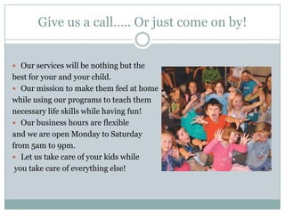 Give us a call….. Or just come on by!Our services will be nothing but the best for your and your child.Our mission to make them feel at home while using our programs to teach them necessary life skills while having fun!Our business hours are flexible and we are open Monday to Saturday from 5am to 9pm.Let us take care of your kids while you take care of everything else!