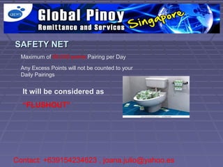 SAFETY NET
  Maximum of 60,000 points Pairing per Day

  Any Excess Points will not be counted to your
  Daily Pairings


  It will be considered as
  “FLUSHOUT”




Contact: +639154234623 , joana.julio@yahoo.es
 