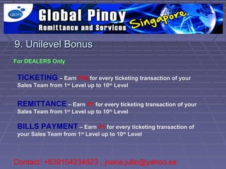 9. Unilevel Bonus
For DEALERS Only


 TICKETING – Earn P10 for every ticketing transaction of your
 Sales Team from 1st Level up to 10th Level


 REMITTANCE – Earn P1 for every ticketing transaction of your
 Sales Team from 1st Level up to 10th Level

 BILLS PAYMENT – Earn P1 for every ticketing transaction of
 your Sales Team from 1st Level up to 10th Level




Contact: +639154234623 , joana.julio@yahoo.es
 