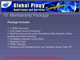 10. Membership Package
  Package Includes

   1 GPRS Visa Card
   Free Dealer Account Activation
   WebTool Account (for online Remittance, Bills Payment, Airline
  booking and internet loading)
   40 Retailer Activation Cards (RAC)
   Marketing Tools
   FREE Trainings
   Questions and Assistance from our Facebook Group Team UP



Contact: +639154234623 , joana.julio@yahoo.es
 