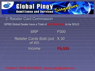 2. Retailer Card Commission
GPRS Global Dealer have a Total of 40 FREE RAC to be SOLD

                    SRP                 P300
        Retailer Cards Sold (out X 30
                  of 40)
                 Income          P9,000




 Contact: +639154234623 , joana.julio@yahoo.es
 