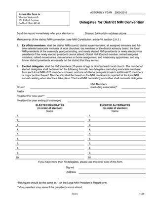 ASSEMBLY YEAR       2009-2010
  Return this form to :
  Sharron Sankovich
  151 Eldred Avenue
  Bedford Ohio 44146                                        Delegates for District NMI Convention

Send this report immediately after your election to            Sharron Sankovich—address above

Membership of the district NMI convention: (see NMI Constitution, article VI, section 2.A.3.)

1.    Ex officio members: shall be district NMI council; district superintendent; all assigned ministers and full-
      time salaried associate ministers of local churches; lay members of the district advisory board; the local
      NMI presidents of the assembly year just ending, and newly elected NMI presidents or newly elected vice
      presidents if the newly elected president cannot attend; Global NMI Council member; retired assigned
      ministers; retired missionaries, missionaries on home assignment, and missionary appointees; and any
      former district presidents who reside on the district that they served.

2.    Elected delegates: shall be NMI members (15 years of age or older) of each local church. The number of
      elected delegates shall be based on the following formula: two delegates (excluding associate members)
      from each local NMI of 25 members or fewer, and one additional delegate for each additional 25 members
      or major portion thereof. Membership shall be based on the NMI membership reported at the local NMI
      annual meeting when elections take place. The local NMI nominating committee shall nominate delegates.

                                                                      NMI Members
Church                                                                (excluding associates)*         
Pastor             
President for new year**           
President for year ending (if a change)               
                  ELECTED DELEGATES                                           ELECTED ALTERNATES
                   (in order of election)                                       (in order of election)
                           Name                                                         Name
1.                                                                  1.         
2.                                                                  2.         
3.                                                                  3.         
4.                                                                  4.         
5.                                                                  5.         
6.                                                                  6.         
7.                                                                  7.         
8.                                                                  8.         
9.                                                                  9.         
10.                                                                 10.        
                      If you have more than 10 delegates, please use the other side of this form.

                                              Signed             
                                              Address            
                                                     

*This figure should be the same as 1 on the Local NMI President’s Report form.
**Vice-president may serve if the president cannot attend.

                                                   (Over)                                                      11/09
 