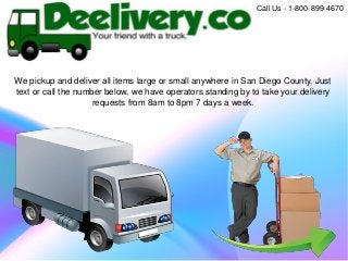 We pickup and deliver all items large or small anywhere in San Diego County. Just
text or call the number below, we have operators standing by to take your delivery
requests from 8am to 8pm 7 days a week.
Call Us - 1-800-899-4670
 