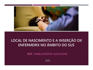 LOCAL DE NASCIMENTO E A INSERÇÃO DX
ENFERMEIRX NO ÂMBITO DO SUS
PROF. PAMELAVICENTE NAKAZONE
2020
 