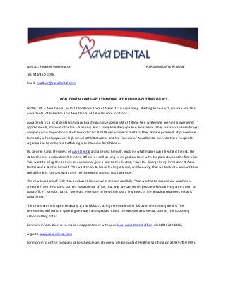 Contact: Heather Wethington

FOR IMMEDIATE RELEASE

Tel: 949/450-0076
Email: heather@aavadental.com

LOCAL DENTAL COMPANY EXPANDING WITH RIBBON-CUTTING EVENTS
IRVINE, CA. - Aava Dental, with 12 locations across LA and OC, is expanding. Starting February 1, you can visit the
Aava Dental of Fullerton and Aava Dental of Lake Elsinore locations.
Aava Dental is a local dental company boasting unique specials like lifetime free whitening, evening & weekend
appointments, discounts for the uninsured, and a complimentary spa-like experience. They are also a philanthropic
company who do pro-bono dental work for local battered women’s shelters, they donate proceeds of procedures
to nearby schools, sponsor high school athletic teams, and the founder of Aava Dental even started a nonprofit
organization to end child trafficking called Sunrise for Children.
Dr. George Kang, President of Aava Dental and a dentist himself, explains what makes Aava Dental different. He
states there is a relaxation felt in the offices, as well as long-term goals set out with the patient upon the first visit.
“We want to bring the patient an experience, just a visit to the dentist,” says Dr. George Kang, President of Aava
Dental and a dentist himself. “We want them to leave feeling relaxed, and knowing that we took into account their
overall health, not just what their teeth needed and not just right now.”
The new locations of Fullerton and Lake Elsinore were chosen carefully. “We wanted to expand our reaches to
areas far from the closest current Aava Dental office, that way we can reach people who currently aren’t near an
Aava office “, says Dr. Kang. “We want everyone to be within just a few miles of the amazing experience that is
Aava Dental.”
The new stores will open February 1, and ribbon cutting ceremonies will follow in the coming weeks. The
ceremonies will feature special give aways and specials. Check the website aavadental.com for the upcoming
ribbon cutting dates.
For more information or to make an appointment with your local Aava Dental office, dial 18552282336,
or go to www.aavadental.com
For more info on the company or to schedule an interview, please contact Heather Wethington at 949/450-0076

 