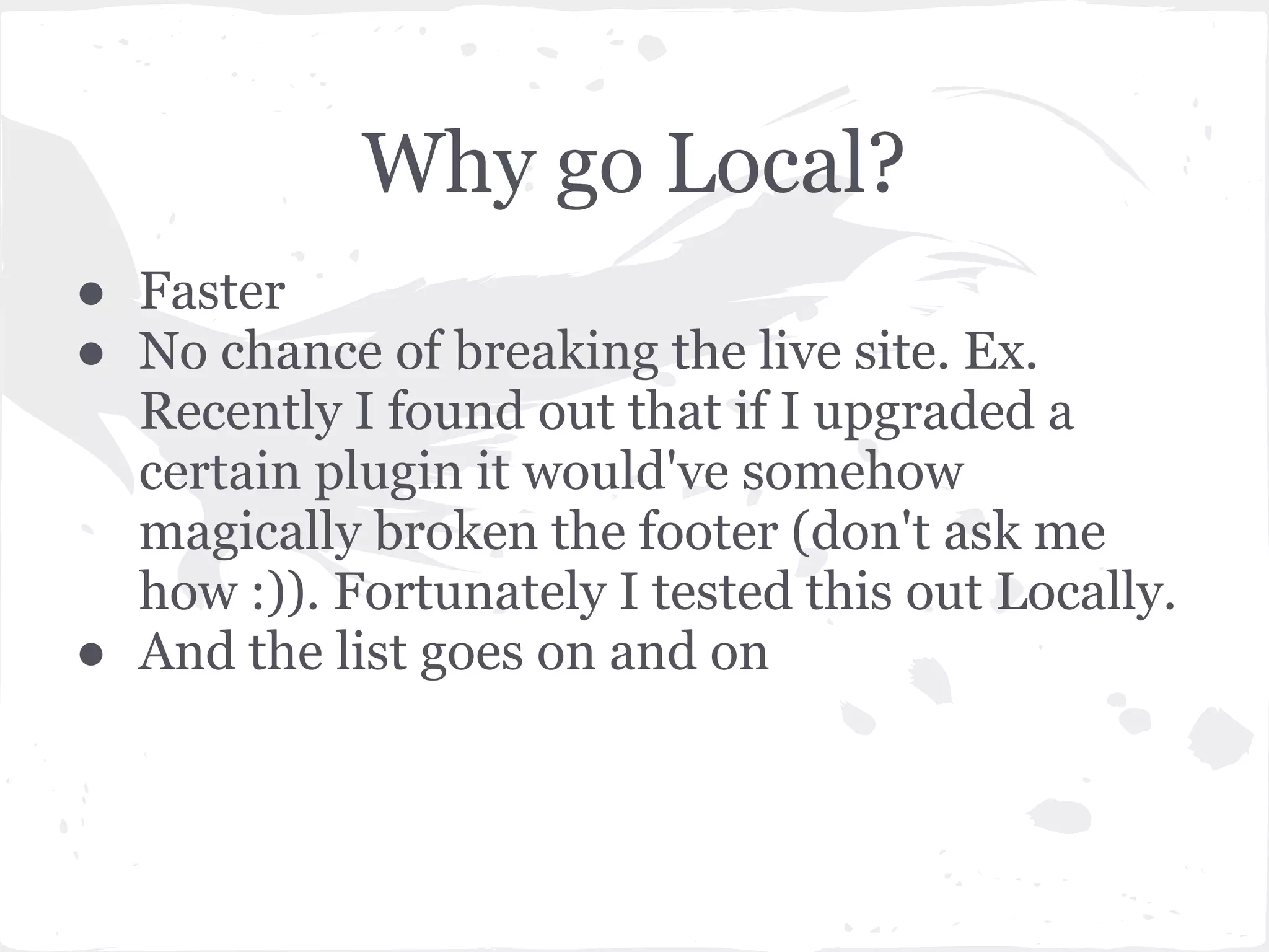 Why go Local?
● Faster
● No chance of breaking the live site. Ex.
Recently I found out that if I upgraded a
certain plugin it would've somehow
magically broken the footer (don't ask me
how :)). Fortunately I tested this out Locally.
● And the list goes on and on