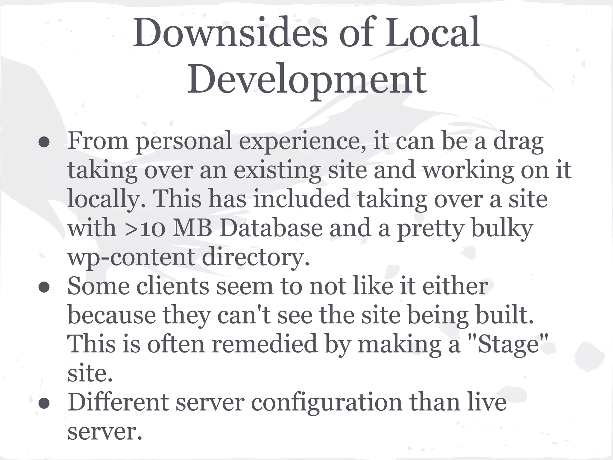 Downsides of Local
Development
● From personal experience, it can be a drag
taking over an existing site and working on it
locally. This has included taking over a site
with >10 MB Database and a pretty bulky
wp-content directory.
● Some clients seem to not like it either
because they can't see the site being built.
This is often remedied by making a "Stage"
site.
● Different server configuration than live
server.