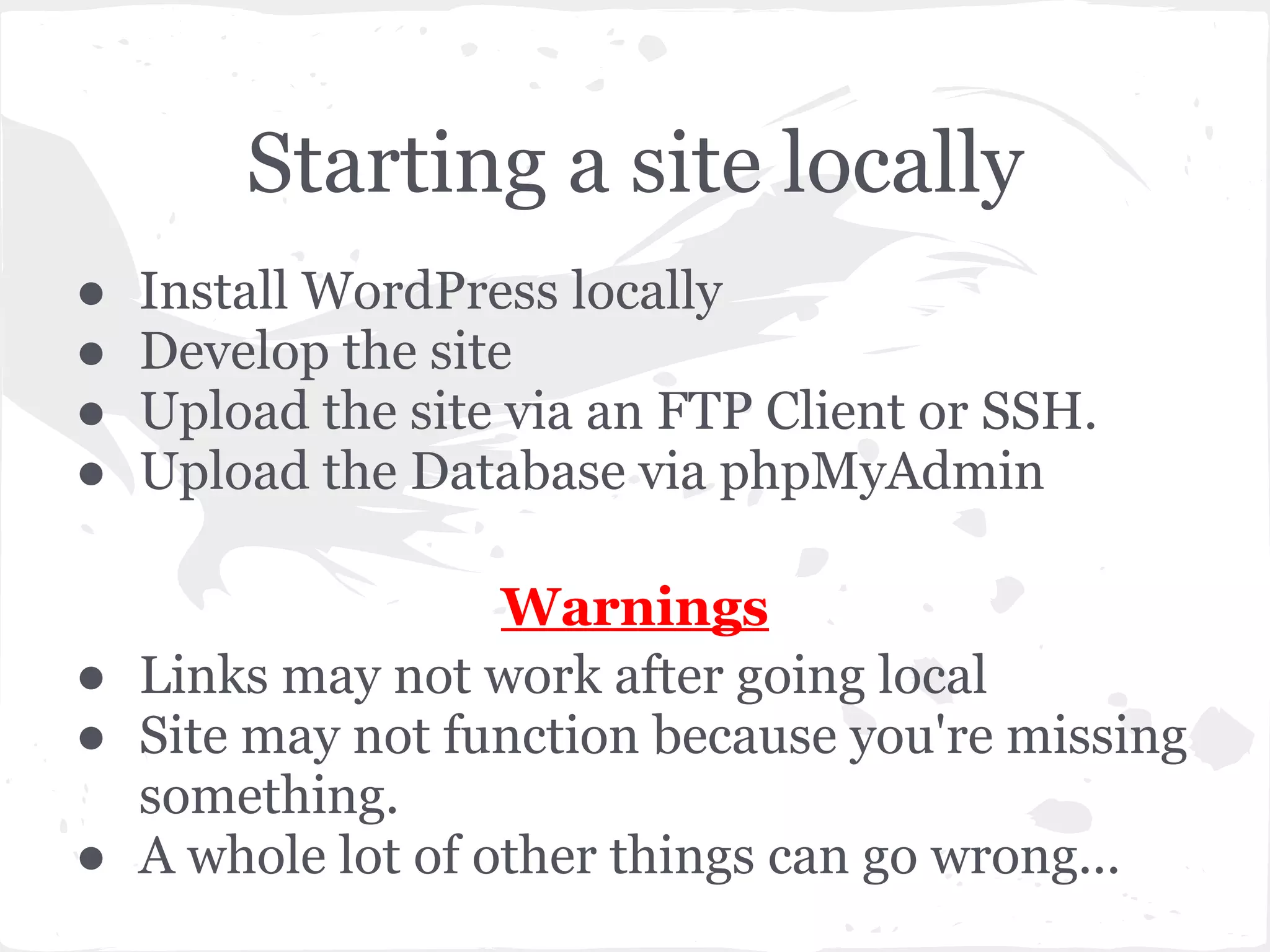 Starting a site locally
● Install WordPress locally
● Develop the site
● Upload the site via an FTP Client or SSH.
● Upload the Database via phpMyAdmin
Warnings
● Links may not work after going local
● Site may not function because you're missing
something.
● A whole lot of other things can go wrong...