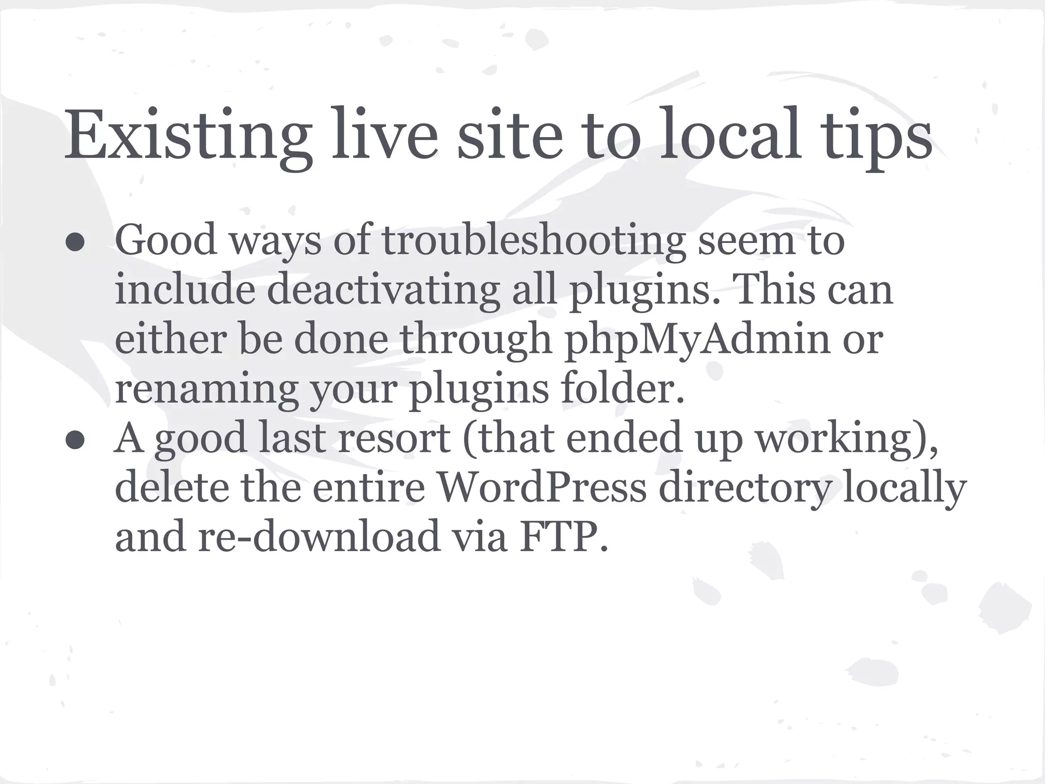 Existing live site to local tips
● Good ways of troubleshooting seem to
include deactivating all plugins. This can
either be done through phpMyAdmin or
renaming your plugins folder.
● A good last resort (that ended up working),
delete the entire WordPress directory locally
and re-download via FTP.