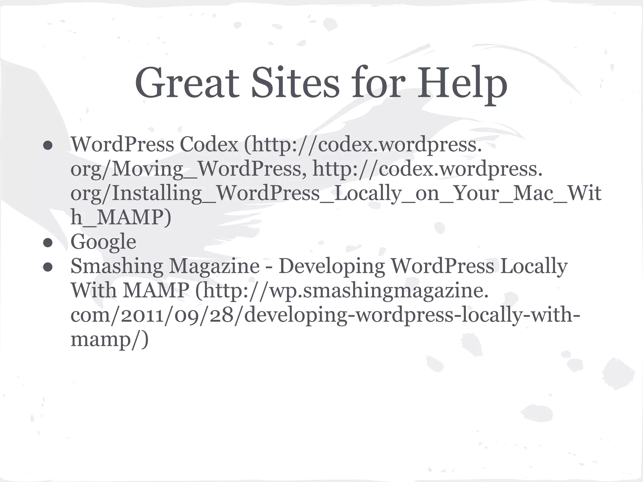 Great Sites for Help
● WordPress Codex (http://codex.wordpress.
org/Moving_WordPress, http://codex.wordpress.
org/Installing_WordPress_Locally_on_Your_Mac_Wit
h_MAMP)
● Google
● Smashing Magazine - Developing WordPress Locally
With MAMP (http://wp.smashingmagazine.
com/2011/09/28/developing-wordpress-locally-with-
mamp/)