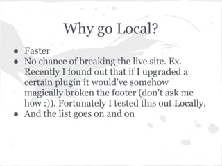 Why go Local?
● Faster
● No chance of breaking the live site. Ex.
Recently I found out that if I upgraded a
certain plugin it would've somehow
magically broken the footer (don't ask me
how :)). Fortunately I tested this out Locally.
● And the list goes on and on
 