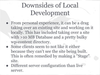 Downsides of Local
Development
● From personal experience, it can be a drag
taking over an existing site and working on it
locally. This has included taking over a site
with >10 MB Database and a pretty bulky
wp-content directory.
● Some clients seem to not like it either
because they can't see the site being built.
This is often remedied by making a "Stage"
site.
● Different server configuration than live
server.
 