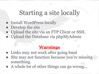 Starting a site locally
● Install WordPress locally
● Develop the site
● Upload the site via an FTP Client or SSH.
● Upload the Database via phpMyAdmin
Warnings
● Links may not work after going local
● Site may not function because you're missing
something.
● A whole lot of other things can go wrong...
 