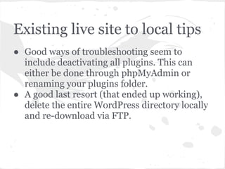 Existing live site to local tips
● Good ways of troubleshooting seem to
include deactivating all plugins. This can
either be done through phpMyAdmin or
renaming your plugins folder.
● A good last resort (that ended up working),
delete the entire WordPress directory locally
and re-download via FTP.
 