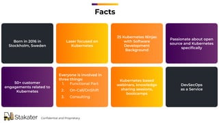 Facts
Born in 2016 in
Stockholm, Sweden
Laser focused on
Kubernetes
25 Kubernetes Ninjas
with Software
Development
Background
Passionate about open
source and Kubernetes
speciﬁcally
50+ customer
engagements related to
Kubernetes
Everyone is involved in
three things:
1. Functional Part
2. On-Call/OnShift
3. Consulting
Kubernetes based
webinars, knowledge
sharing sessions,
bootcamps
DevSecOps
as a Service
Conﬁdential and Proprietary
 