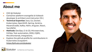 ● CEO @ Stakater
● Container platform evangelist & fullstack
developer & architect and instructor (13+)
● Technical Expertise: Java, Go, Docker,
Kubernetes, OpenShift, Spring, Jenkins,
Maven/Gradle, Kafka, Helm, Angular, React,
Yarn/NPM.
● Methods: DevOps, CI & CD, Microservices,
GitOps, Test automation, DDD, CQRS,
Microfrontends, Integrations.
● Explore the github proﬁle for contributions in
Kubernetes ecosystem:
https://github.com/stakater
About me
Conﬁdential and Proprietary
 